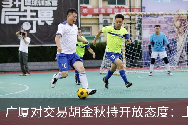 广厦对交易胡金秋持开放态度：上海男篮希望大；山西男篮全力争取，葛昭宝为此放弃顶薪
